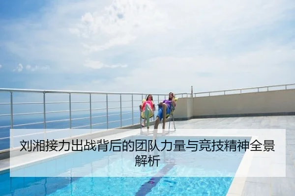 刘湘接力出战背后的团队力量与竞技精神全景解析