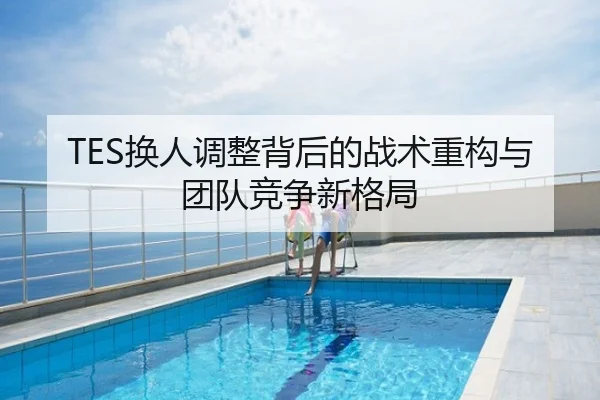 TES换人调整背后的战术重构与团队竞争新格局