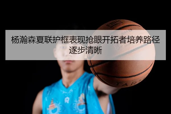 杨瀚森夏联护框表现抢眼开拓者培养路径逐步清晰