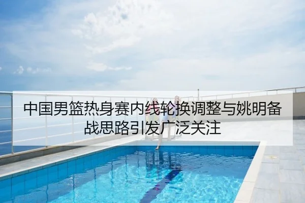 中国男篮热身赛内线轮换调整与姚明备战思路引发广泛关注