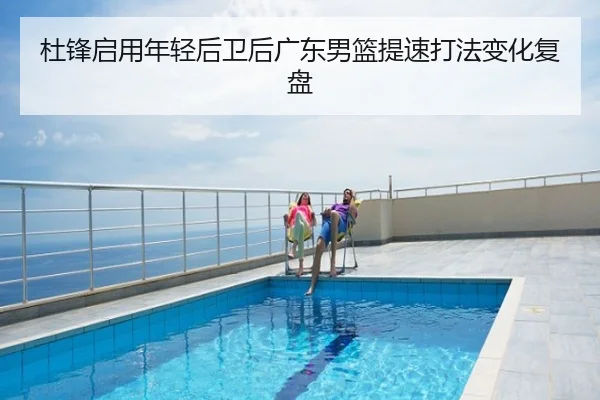 杜锋启用年轻后卫后广东男篮提速打法变化复盘