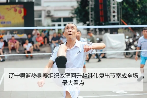 辽宁男篮热身赛组织效率回升赵继伟复出节奏成全场最大看点